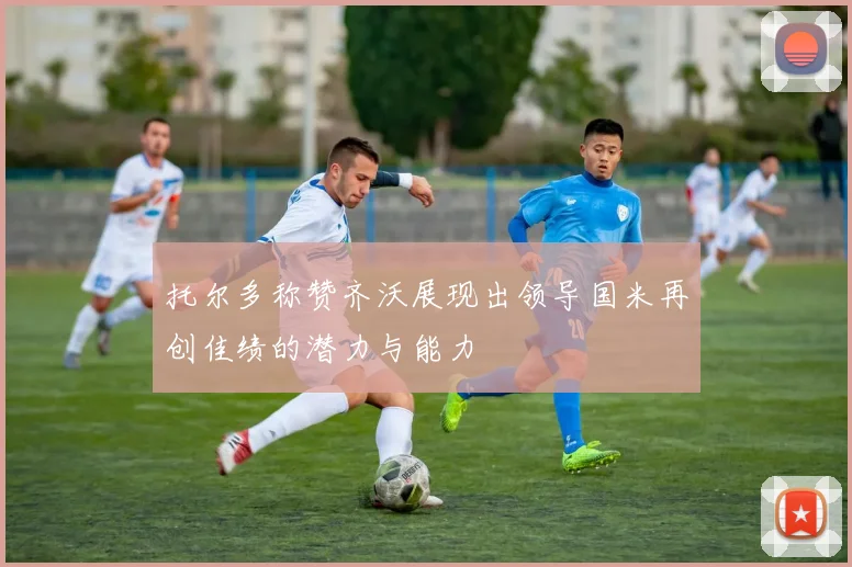 托尔多称赞齐沃展现出领导国米再创佳绩的潜力与能力