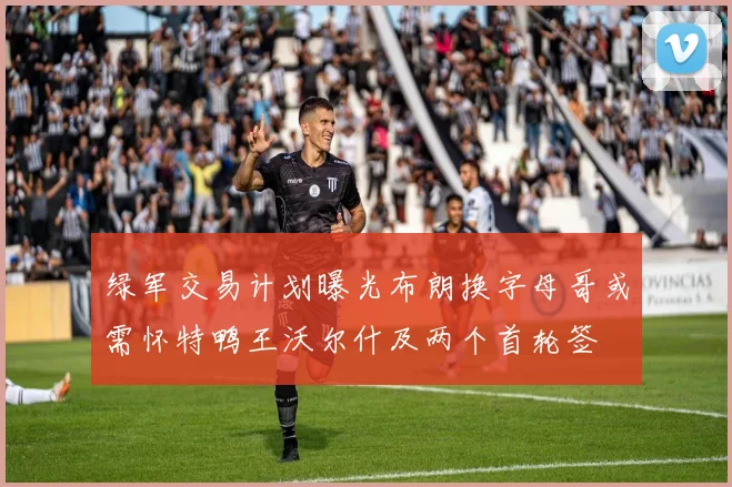 绿军交易计划曝光布朗换字母哥或需怀特鸭王沃尔什及两个首轮签