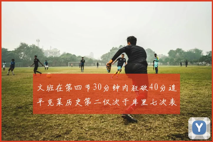 文班在第四节30分钟内狂砍40分追平克莱历史第二仅次于库里七次表现