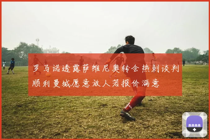 罗马诺透露萨维尼奥转会热刺谈判顺利曼城愿意放人若报价满意
