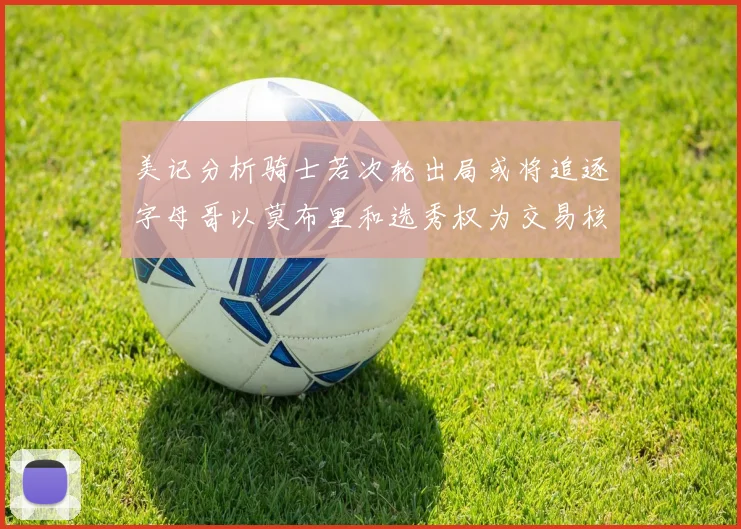 美记分析骑士若次轮出局或将追逐字母哥以莫布里和选秀权为交易核心