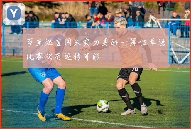 萨里坦言国米实力更胜一筹但单场比赛仍有逆转可能