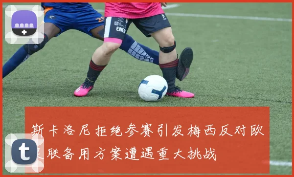 斯卡洛尼拒绝参赛引发梅西反对欧足联备用方案遭遇重大挑战