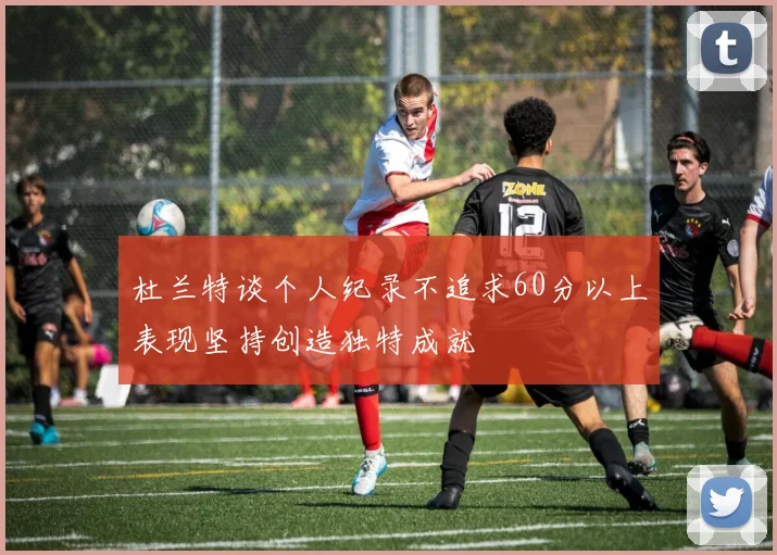 杜兰特谈个人纪录不追求60分以上表现坚持创造独特成就