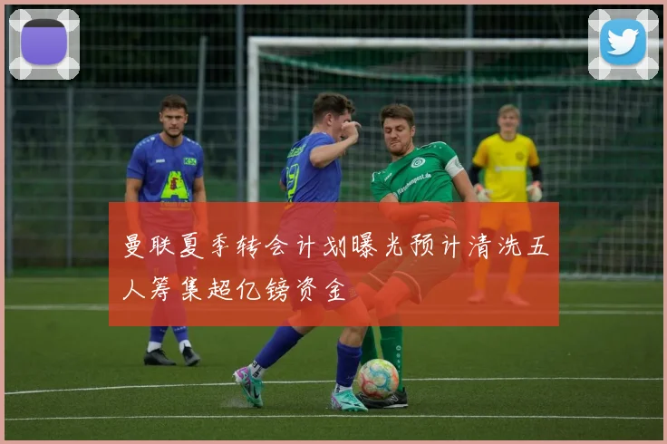 曼联夏季转会计划曝光预计清洗五人筹集超亿镑资金