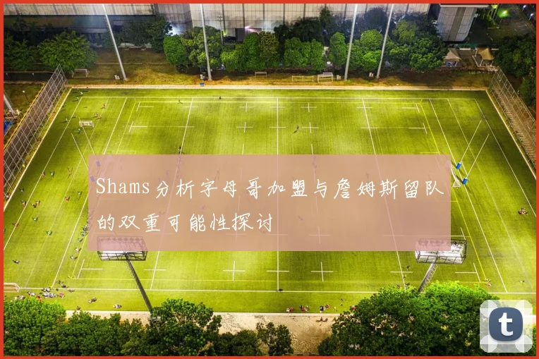 Shams分析字母哥加盟与詹姆斯留队的双重可能性探讨