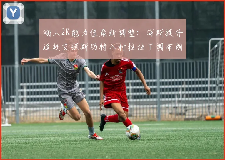 湖人2K能力值最新调整：海斯提升追赶艾顿斯玛特八村拉拉下调布朗尼小幅上升