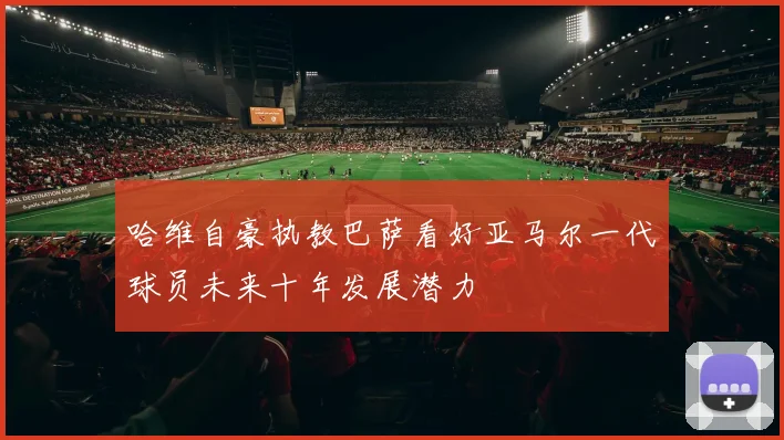 哈维自豪执教巴萨看好亚马尔一代球员未来十年发展潜力