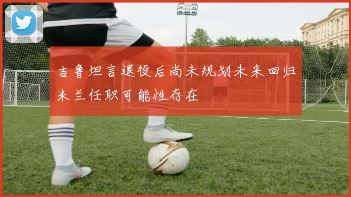 吉鲁坦言退役后尚未规划未来回归米兰任职可能性存在