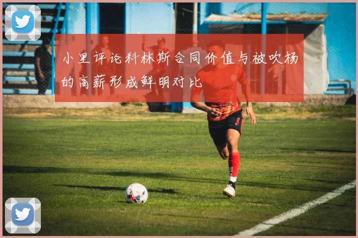 小里评论科林斯合同价值与被吹杨的高薪形成鲜明对比