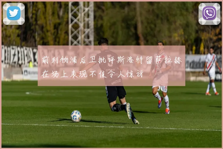 前利物浦后卫批评斯洛特留萨拉赫在场上表现不佳令人惊讶