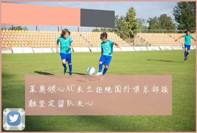 莱奥倾心AC米兰拒绝国外俱乐部接触坚定留队决心