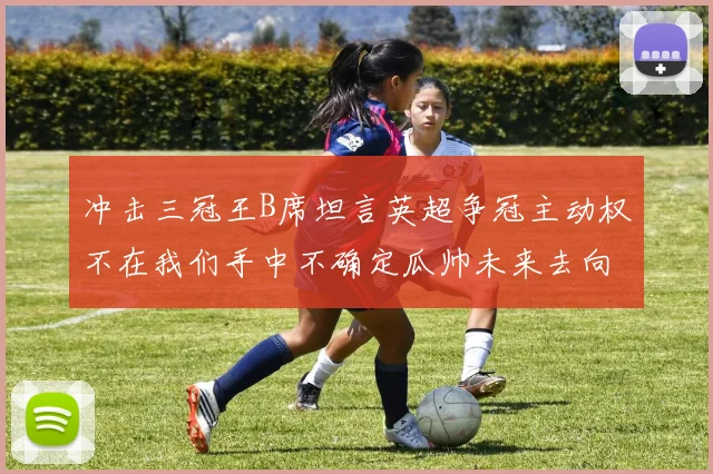 冲击三冠王B席坦言英超争冠主动权不在我们手中不确定瓜帅未来去向