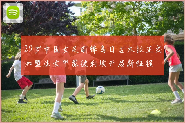 29岁中国女足前锋乌日古木拉正式加盟法女甲蒙彼利埃开启新征程