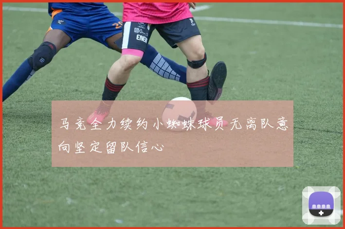 马竞全力续约小蜘蛛球员无离队意向坚定留队信心