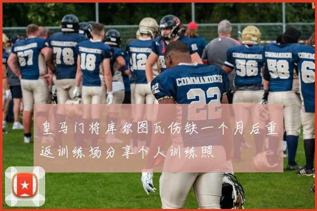 皇马门将库尔图瓦伤缺一个月后重返训练场分享个人训练照