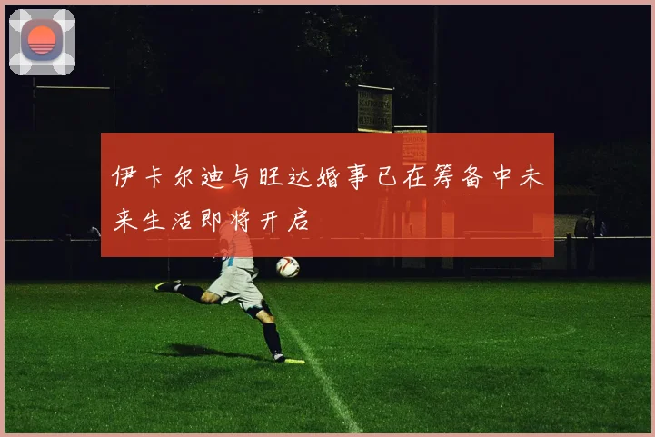 伊卡尔迪与旺达婚事已在筹备中未来生活即将开启