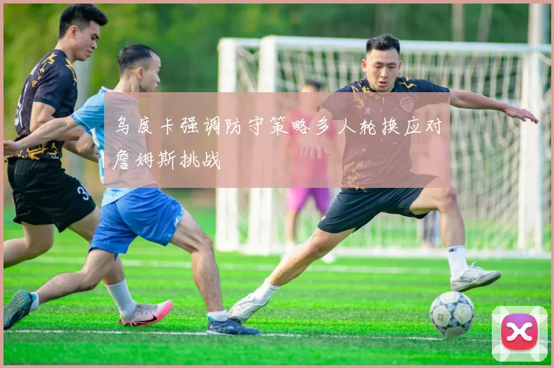 乌度卡强调防守策略多人轮换应对詹姆斯挑战