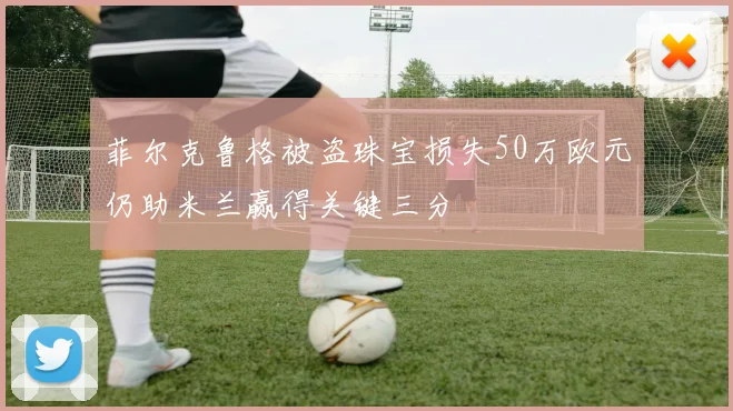 菲尔克鲁格被盗珠宝损失50万欧元仍助米兰赢得关键三分