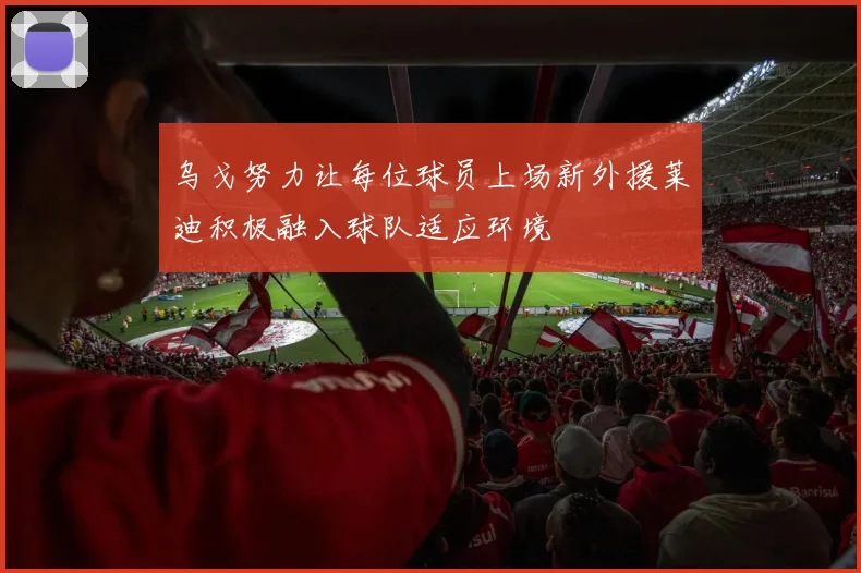 乌戈努力让每位球员上场新外援莱迪积极融入球队适应环境