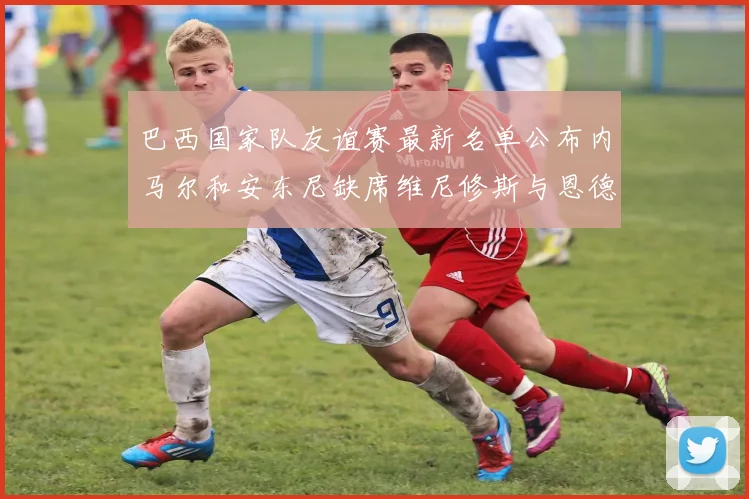 巴西国家队友谊赛最新名单公布内马尔和安东尼缺席维尼修斯与恩德里克入选