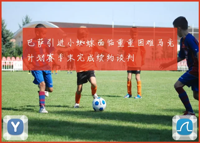 巴萨引进小蜘蛛面临重重困难马竞计划赛季末完成续约谈判