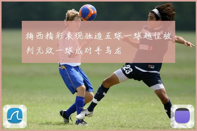 梅西精彩表现独造五球一球越位被判无效一球成对手乌龙