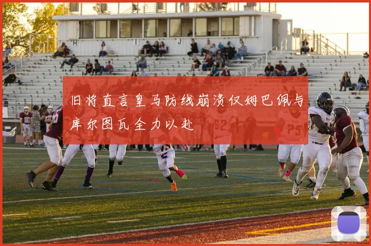 旧将直言皇马防线崩溃仅姆巴佩与库尔图瓦全力以赴
