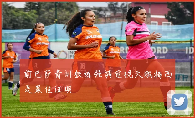 前巴萨青训教练强调重视天赋梅西是最佳证明