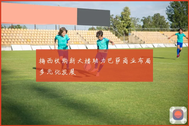 梅西收购新大楼助力巴萨商业布局多元化发展