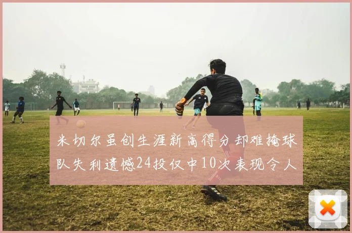 米切尔虽创生涯新高得分却难掩球队失利遗憾24投仅中10次表现令人唏嘘