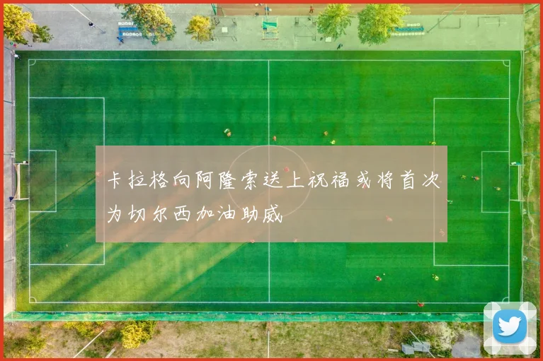 卡拉格向阿隆索送上祝福或将首次为切尔西加油助威